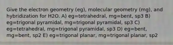 Give the electron geometry (eg), molecular geometry (mg), and hybridization for H2O. A) eg=tetrahedral, mg=bent, sp3 B) eg=trigonal pyramidal, mg=trigonal pyramidal, sp3 C) eg=tetrahedral, mg=trigonal pyramidal, sp3 D) eg=bent, mg=bent, sp2 E) eg=trigonal planar, mg=trigonal planar, sp2