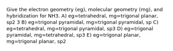 Give the electron geometry (eg), molecular geometry (mg), and hybridization for NH3. A) eg=tetrahedral, mg=trigonal planar, sp2 3 B) eg=trigonal pyramidal, mg=trigonal pyramidal, sp C) eg=tetrahedral, mg=trigonal pyramidal, sp3 D) eg=trigonal pyramidal, mg=tetrahedral, sp3 E) eg=trigonal planar, mg=trigonal planar, sp2