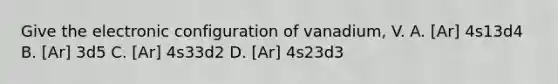 Give the electronic configuration of vanadium, V. A. [Ar] 4s13d4 B. [Ar] 3d5 C. [Ar] 4s33d2 D. [Ar] 4s23d3