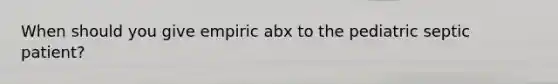 When should you give empiric abx to the pediatric septic patient?