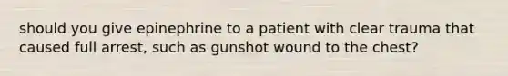 should you give epinephrine to a patient with clear trauma that caused full arrest, such as gunshot wound to the chest?