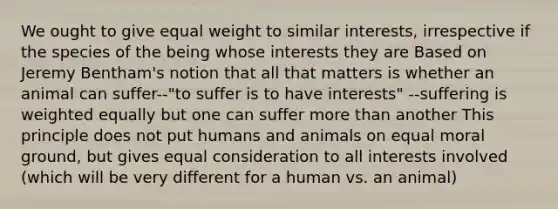 We ought to give equal weight to similar interests, irrespective if the species of the being whose interests they are Based on Jeremy Bentham's notion that all that matters is whether an animal can suffer--"to suffer is to have interests" --suffering is weighted equally but one can suffer more than another This principle does not put humans and animals on equal moral ground, but gives equal consideration to all interests involved (which will be very different for a human vs. an animal)