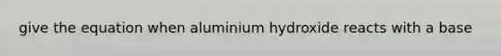 give the equation when aluminium hydroxide reacts with a base