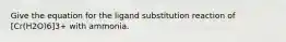 Give the equation for the ligand substitution reaction of [Cr(H2O)6]3+ with ammonia.