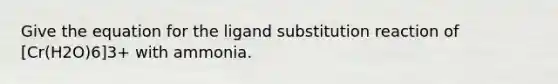 Give the equation for the ligand substitution reaction of [Cr(H2O)6]3+ with ammonia.