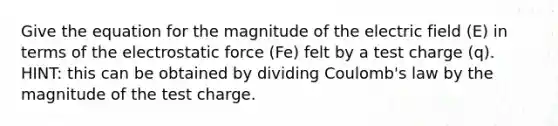 Give the equation for the magnitude of the electric field (E) in terms of the electrostatic force (Fe) felt by a test charge (q). HINT: this can be obtained by dividing Coulomb's law by the magnitude of the test charge.