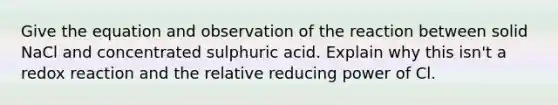 Give the equation and observation of the reaction between solid NaCl and concentrated sulphuric acid. Explain why this isn't a redox reaction and the relative reducing power of Cl.