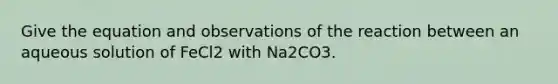 Give the equation and observations of the reaction between an aqueous solution of FeCl2 with Na2CO3.