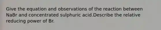 Give the equation and observations of the reaction between NaBr and concentrated sulphuric acid.Describe the relative reducing power of Br.