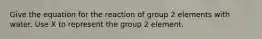 Give the equation for the reaction of group 2 elements with water. Use X to represent the group 2 element.