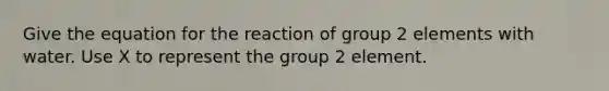 Give the equation for the reaction of group 2 elements with water. Use X to represent the group 2 element.