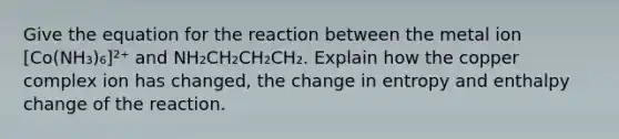 Give the equation for the reaction between the metal ion [Co(NH₃)₆]²⁺ and NH₂CH₂CH₂CH₂. Explain how the copper complex ion has changed, the change in entropy and enthalpy change of the reaction.