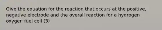 Give the equation for the reaction that occurs at the positive, negative electrode and the overall reaction for a hydrogen oxygen fuel cell (3)