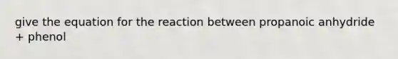 give the equation for the reaction between propanoic anhydride + phenol