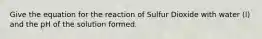 Give the equation for the reaction of Sulfur Dioxide with water (l) and the pH of the solution formed.