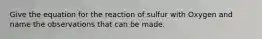 Give the equation for the reaction of sulfur with Oxygen and name the observations that can be made.