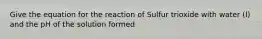 Give the equation for the reaction of Sulfur trioxide with water (l) and the pH of the solution formed