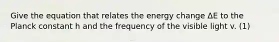 Give the equation that relates the energy change ΔE to the Planck constant h and the frequency of the visible light v. (1)