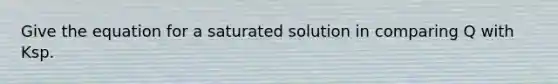 Give the equation for a saturated solution in comparing Q with Ksp.