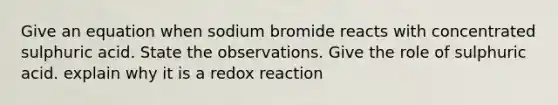 Give an equation when sodium bromide reacts with concentrated sulphuric acid. State the observations. Give the role of sulphuric acid. explain why it is a redox reaction