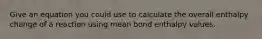 Give an equation you could use to calculate the overall enthalpy change of a reaction using mean bond enthalpy values.