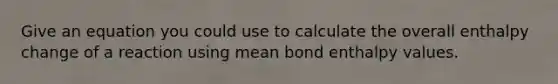 Give an equation you could use to calculate the overall enthalpy change of a reaction using mean bond enthalpy values.