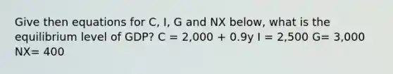 Give then equations for C, I, G and NX below, what is the equilibrium level of GDP? C = 2,000 + 0.9y I = 2,500 G= 3,000 NX= 400