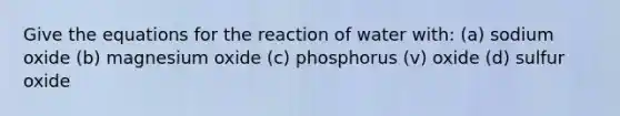 Give the equations for the reaction of water with: (a) sodium oxide (b) magnesium oxide (c) phosphorus (v) oxide (d) sulfur oxide