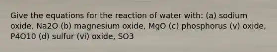 Give the equations for the reaction of water with: (a) sodium oxide, Na2O (b) magnesium oxide, MgO (c) phosphorus (v) oxide, P4O10 (d) sulfur (vi) oxide, SO3