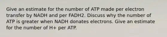 Give an estimate for the number of ATP made per electron transfer by NADH and per FADH2. Discuss why the number of ATP is greater when NADH donates electrons. Give an estimate for the number of H+ per ATP.