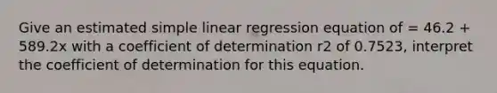 Give an estimated simple linear regression equation of = 46.2 + 589.2x with a coefficient of determination r2 of 0.7523, interpret the coefficient of determination for this equation.