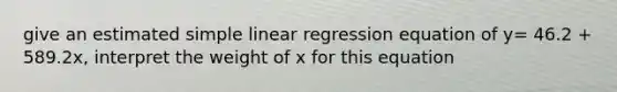 give an estimated simple linear regression equation of y= 46.2 + 589.2x, interpret the weight of x for this equation