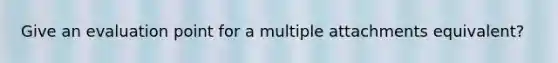 Give an evaluation point for a multiple attachments equivalent?