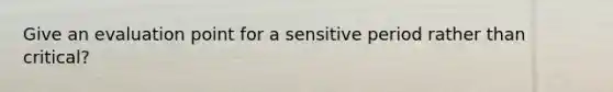 Give an evaluation point for a sensitive period rather than critical?