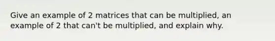 Give an example of 2 matrices that can be multiplied, an example of 2 that can't be multiplied, and explain why.