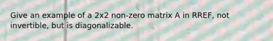 Give an example of a 2x2 non-zero matrix A in RREF, not invertible, but is diagonalizable.