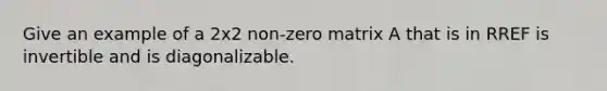 Give an example of a 2x2 non-zero matrix A that is in RREF is invertible and is diagonalizable.