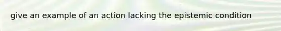 give an example of an action lacking the epistemic condition