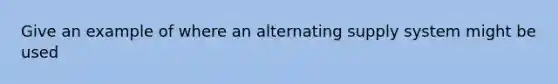 Give an example of where an alternating supply system might be used