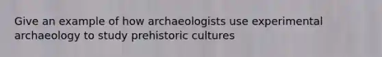 Give an example of how archaeologists use experimental archaeology to study prehistoric cultures