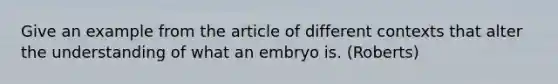 Give an example from the article of different contexts that alter the understanding of what an embryo is. (Roberts)