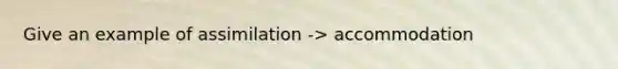 Give an example of assimilation -> accommodation