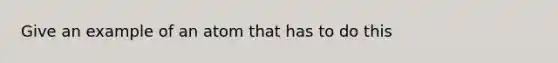 Give an example of an atom that has to do this