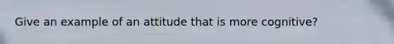 Give an example of an attitude that is more cognitive?