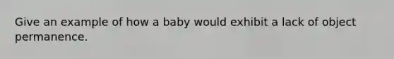 Give an example of how a baby would exhibit a lack of object permanence.