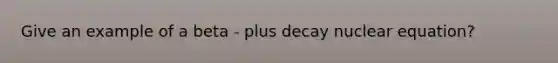 Give an example of a beta - plus decay nuclear equation?