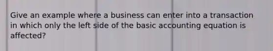 Give an example where a business can enter into a transaction in which only the left side of the basic accounting equation is affected?