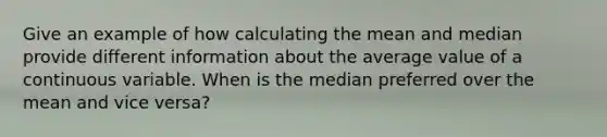 Give an example of how calculating the mean and median provide different information about the average value of a continuous variable. When is the median preferred over the mean and vice versa?