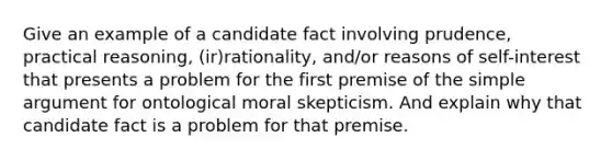 Give an example of a candidate fact involving prudence, practical reasoning, (ir)rationality, and/or reasons of self-interest that presents a problem for the first premise of the simple argument for ontological moral skepticism. And explain why that candidate fact is a problem for that premise.