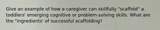 Give an example of how a caregiver can skillfully "scaffold" a toddlers' emerging cognitive or problem-solving skills. What are the "ingredients' of successful scaffolding?